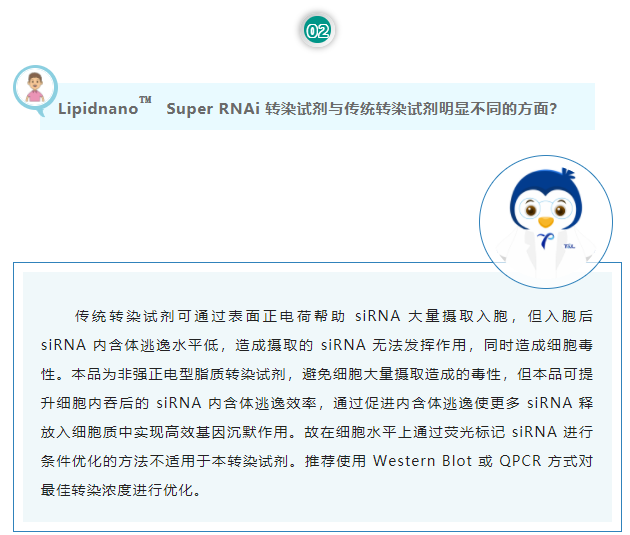 Lipidnano™Super RNAi转染试剂与传统转染试剂明显不同的方面？传统转染试剂可通过表面正电荷帮助 siRNA 大量摄取入胞，但入胞后 siRNA 内含体逃逸水平低，造成摄取的 siRNA 无法发挥作用，同时造成细胞毒性。本品为非强正电型脂质转染试剂，避免细胞大量摄取造成的毒性，但本品可提升细胞内吞后的 siRNA 内含体逃逸效率，通过促进内含体逃逸使更多 siRNA 释放入细胞质中实现高效基因沉默作用。故在细胞水平上通过荧光标记 siRNA 进行条件优化的方法不适用于本转染试剂。推荐使用 Western Blot 或 QPCR 方式对最佳转染浓度进行优化。